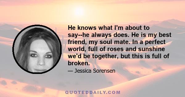 He knows what I'm about to say--he always does. He is my best friend, my soul mate. In a perfect world, full of roses and sunshine we'd be together, but this is full of broken.