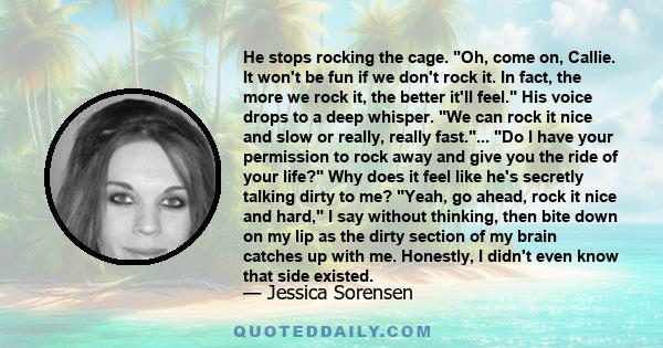 He stops rocking the cage. Oh, come on, Callie. It won't be fun if we don't rock it. In fact, the more we rock it, the better it'll feel. His voice drops to a deep whisper. We can rock it nice and slow or really, really 