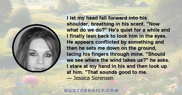 I let my head fall forward into his shoulder, breathing in his scent. Now what do we do? He's quiet for a while and I finally lean back to look him in the eyes. He appears conflicted by something and then he sets me