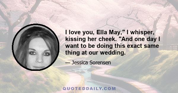 I love you, Ella May, I whisper, kissing her cheek. And one day I want to be doing this exact same thing at our wedding.