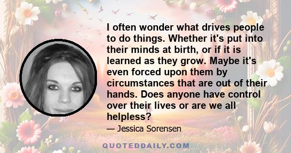 I often wonder what drives people to do things. Whether it's put into their minds at birth, or if it is learned as they grow. Maybe it's even forced upon them by circumstances that are out of their hands. Does anyone