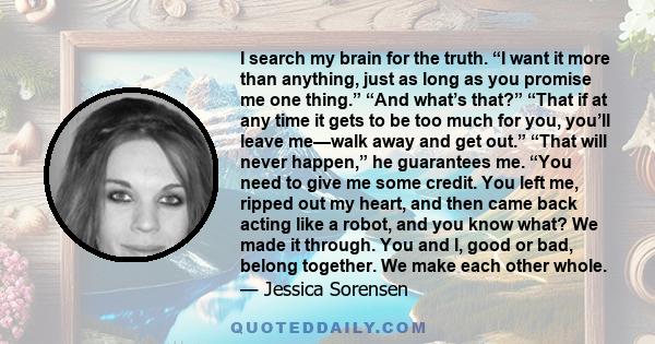 I search my brain for the truth. “I want it more than anything, just as long as you promise me one thing.” “And what’s that?” “That if at any time it gets to be too much for you, you’ll leave me—walk away and get out.”