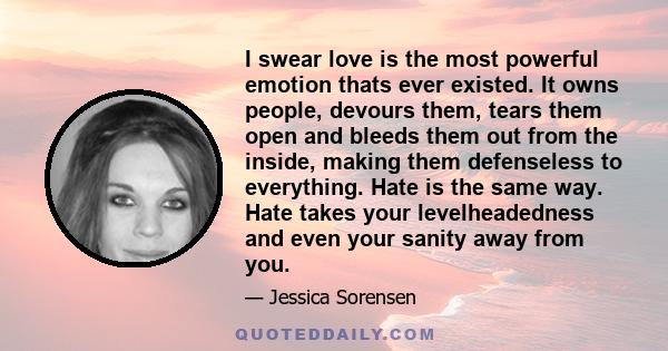 I swear love is the most powerful emotion thats ever existed. It owns people, devours them, tears them open and bleeds them out from the inside, making them defenseless to everything. Hate is the same way. Hate takes