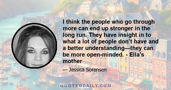 I think the people who go through more can end up stronger in the long run. They have insight in to what a lot of people don’t have and a better understanding—they can be more open-minded. - Ella's mother