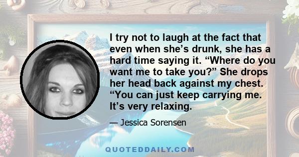 I try not to laugh at the fact that even when she’s drunk, she has a hard time saying it. “Where do you want me to take you?” She drops her head back against my chest. “You can just keep carrying me. It’s very relaxing.