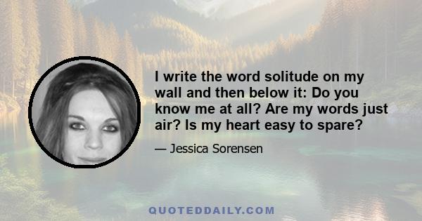 I write the word solitude on my wall and then below it: Do you know me at all? Are my words just air? Is my heart easy to spare?