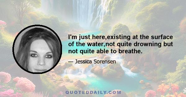 I'm just here,existing at the surface of the water,not quite drowning but not quite able to breathe.