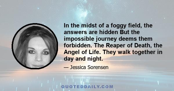 In the midst of a foggy field, the answers are hidden But the impossible journey deems them forbidden. The Reaper of Death, the Angel of Life. They walk together in day and night.