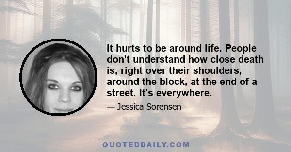 It hurts to be around life. People don't understand how close death is, right over their shoulders, around the block, at the end of a street. It's everywhere.