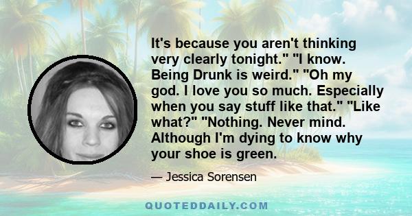 It's because you aren't thinking very clearly tonight. I know. Being Drunk is weird. Oh my god. I love you so much. Especially when you say stuff like that. Like what? Nothing. Never mind. Although I'm dying to know why 