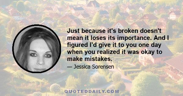 Just because it's broken doesn't mean it loses its importance. And I figured I'd give it to you one day when you realized it was okay to make mistakes.