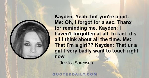 Kayden: Yeah, but you're a girl. Me: Oh, I forgot for a sec. Thanx for reminding me. Kayden: I haven't forgotten at all. In fact, it's all I think about all the time. Me: That I'm a girl?? Kayden: That ur a girl I very