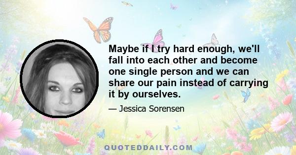 Maybe if I try hard enough, we'll fall into each other and become one single person and we can share our pain instead of carrying it by ourselves.