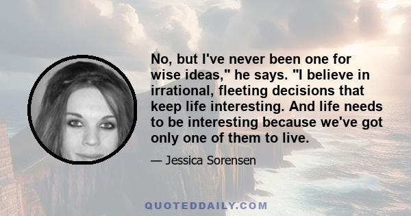 No, but I've never been one for wise ideas, he says. I believe in irrational, fleeting decisions that keep life interesting. And life needs to be interesting because we've got only one of them to live.