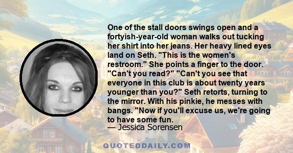 One of the stall doors swings open and a fortyish-year-old woman walks out tucking her shirt into her jeans. Her heavy lined eyes land on Seth. This is the women's restroom. She points a finger to the door. Can't you