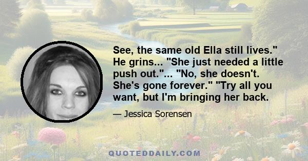 See, the same old Ella still lives. He grins... She just needed a little push out.... No, she doesn't. She's gone forever. Try all you want, but I'm bringing her back.