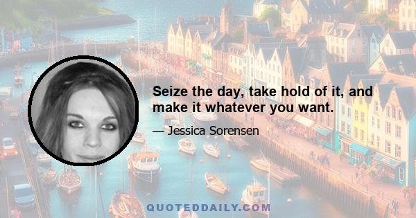 Seize the day, take hold of it, and make it whatever you want.