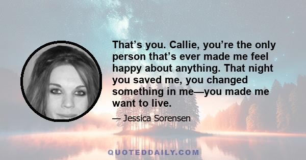 That’s you. Callie, you’re the only person that’s ever made me feel happy about anything. That night you saved me, you changed something in me—you made me want to live.