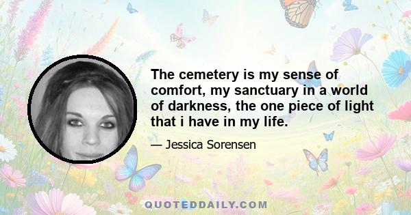 The cemetery is my sense of comfort, my sanctuary in a world of darkness, the one piece of light that i have in my life.