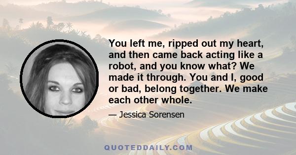 You left me, ripped out my heart, and then came back acting like a robot, and you know what? We made it through. You and I, good or bad, belong together. We make each other whole.