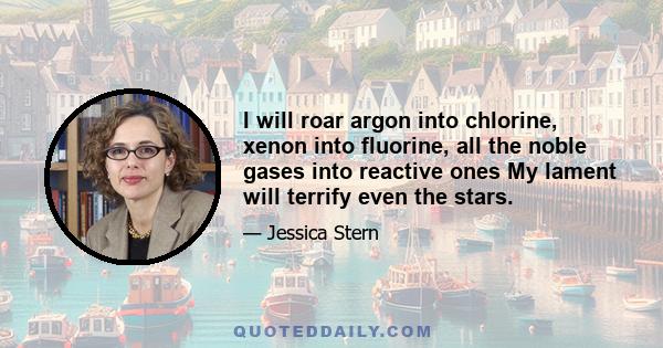I will roar argon into chlorine, xenon into fluorine, all the noble gases into reactive ones My lament will terrify even the stars.