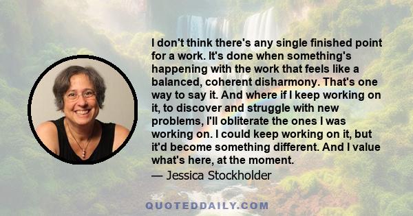 I don't think there's any single finished point for a work. It's done when something's happening with the work that feels like a balanced, coherent disharmony. That's one way to say it. And where if I keep working on