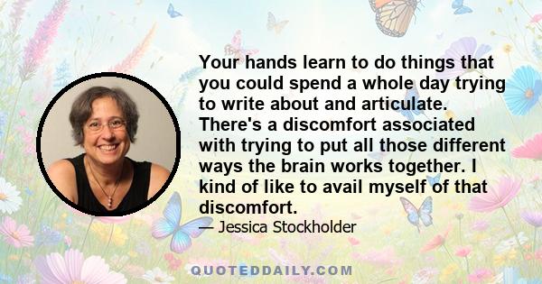 Your hands learn to do things that you could spend a whole day trying to write about and articulate. There's a discomfort associated with trying to put all those different ways the brain works together. I kind of like