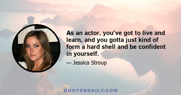 As an actor, you’ve got to live and learn, and you gotta just kind of form a hard shell and be confident in yourself.