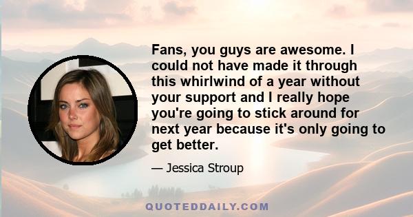 Fans, you guys are awesome. I could not have made it through this whirlwind of a year without your support and I really hope you're going to stick around for next year because it's only going to get better.