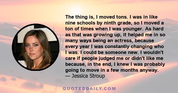 The thing is, I moved tons. I was in like nine schools by ninth grade, so I moved a ton of times when I was younger. As hard as that was growing up, it helped me in so many ways being an actress, because every year I