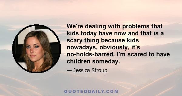 We're dealing with problems that kids today have now and that is a scary thing because kids nowadays, obviously, it's no-holds-barred. I'm scared to have children someday.