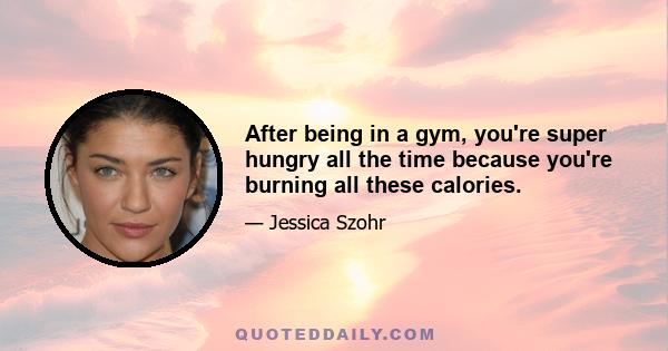 After being in a gym, you're super hungry all the time because you're burning all these calories.