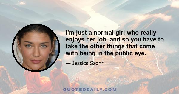 I'm just a normal girl who really enjoys her job, and so you have to take the other things that come with being in the public eye.