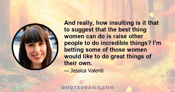 And really, how insulting is it that to suggest that the best thing women can do is raise other people to do incredible things? I'm betting some of those women would like to do great things of their own.