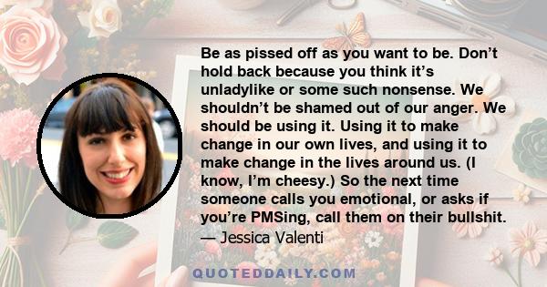 Be as pissed off as you want to be. Don’t hold back because you think it’s unladylike or some such nonsense. We shouldn’t be shamed out of our anger. We should be using it. Using it to make change in our own lives, and