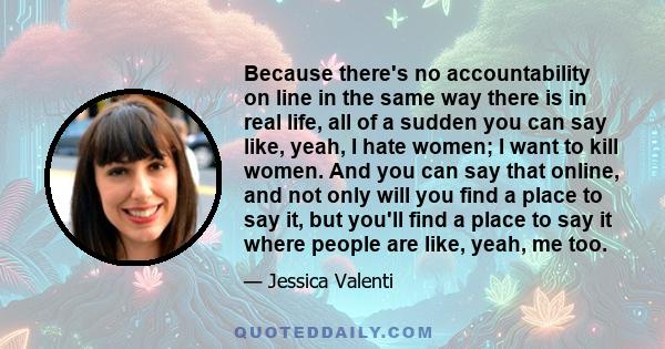 Because there's no accountability on line in the same way there is in real life, all of a sudden you can say like, yeah, I hate women; I want to kill women. And you can say that online, and not only will you find a