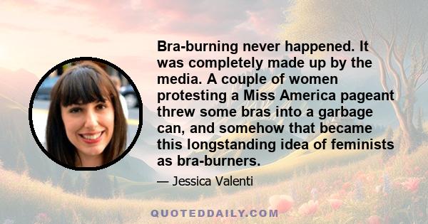 Bra-burning never happened. It was completely made up by the media. A couple of women protesting a Miss America pageant threw some bras into a garbage can, and somehow that became this longstanding idea of feminists as