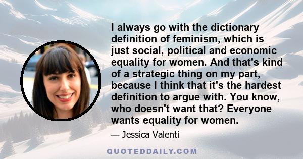 I always go with the dictionary definition of feminism, which is just social, political and economic equality for women. And that's kind of a strategic thing on my part, because I think that it's the hardest definition