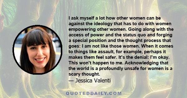 I ask myself a lot how other women can be against the ideology that has to do with women empowering other women. Going along with the access of power and the status quo and forging a special position and the thought