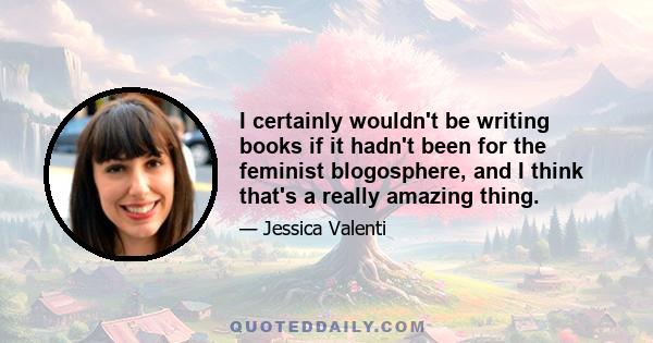 I certainly wouldn't be writing books if it hadn't been for the feminist blogosphere, and I think that's a really amazing thing.