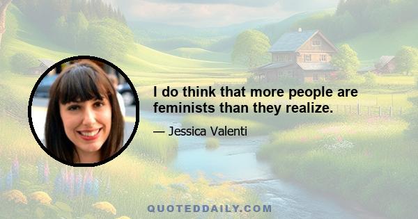 I do think that more people are feminists than they realize.