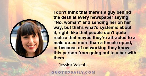 I don't think that there's a guy behind the desk at every newspaper saying No, woman and sending her on her way, but that's what's systemic about it, right, like that people don't quite realize that maybe they're