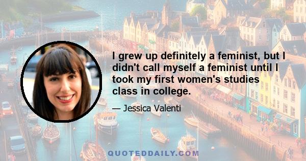 I grew up definitely a feminist, but I didn't call myself a feminist until I took my first women's studies class in college.