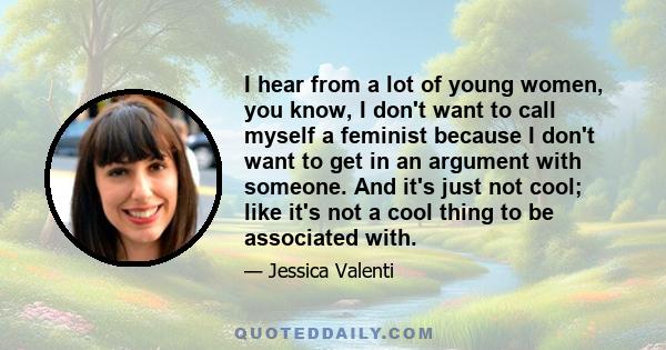 I hear from a lot of young women, you know, I don't want to call myself a feminist because I don't want to get in an argument with someone. And it's just not cool; like it's not a cool thing to be associated with.