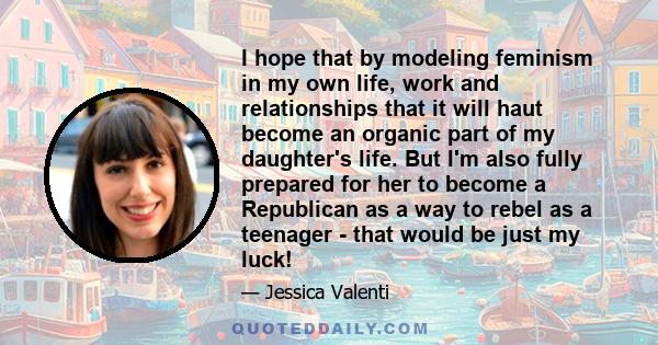 I hope that by modeling feminism in my own life, work and relationships that it will haut become an organic part of my daughter's life. But I'm also fully prepared for her to become a Republican as a way to rebel as a