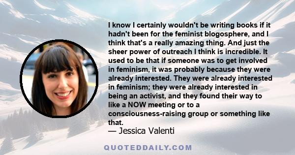 I know I certainly wouldn't be writing books if it hadn't been for the feminist blogosphere, and I think that's a really amazing thing. And just the sheer power of outreach I think is incredible. It used to be that if