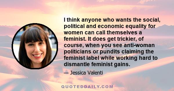 I think anyone who wants the social, political and economic equality for women can call themselves a feminist. It does get trickier, of course, when you see anti-woman politicians or pundits claiming the feminist label