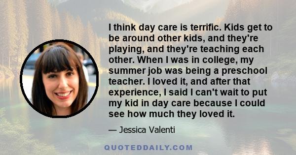 I think day care is terrific. Kids get to be around other kids, and they're playing, and they're teaching each other. When I was in college, my summer job was being a preschool teacher. I loved it, and after that