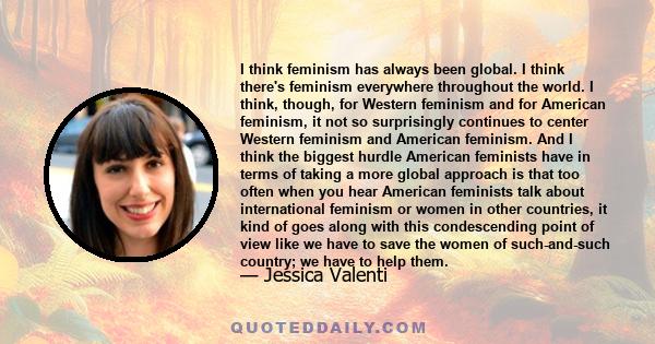 I think feminism has always been global. I think there's feminism everywhere throughout the world. I think, though, for Western feminism and for American feminism, it not so surprisingly continues to center Western