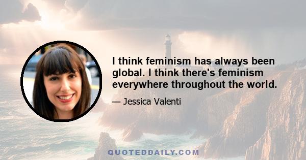 I think feminism has always been global. I think there's feminism everywhere throughout the world.